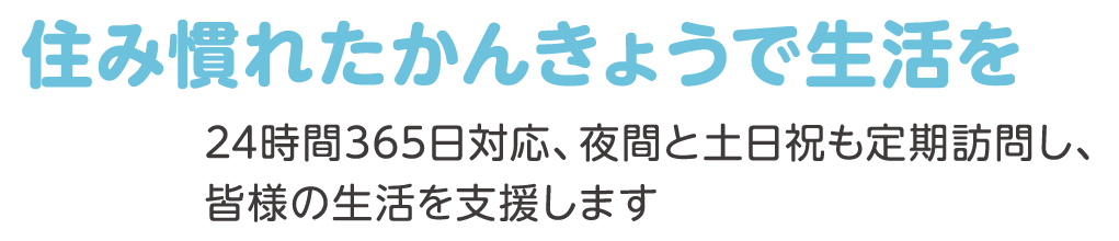 住み慣れたかんきょうで生活を 24時間365日対応、夜間と土日祝も定期訪問し、皆様の生活を支援します