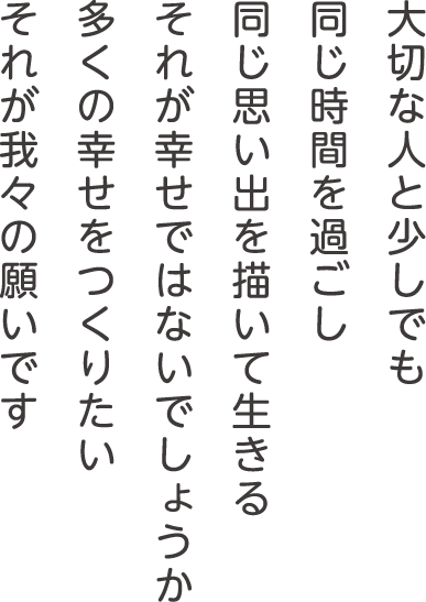 大切な人と少しでも同じ時間を過ごし 同じ思い出を描いて生きる それが幸せではないでしょうか 多くの幸せをつくりたい それが我々の願いです